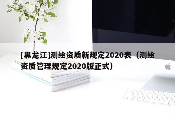 [黑龍江]測繪資質(zhì)新規(guī)定2020表（測繪資質(zhì)管理規(guī)定2020版正式）