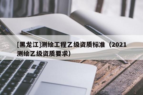 [黑龍江]測繪工程乙級資質(zhì)標準（2021測繪乙級資質(zhì)要求）