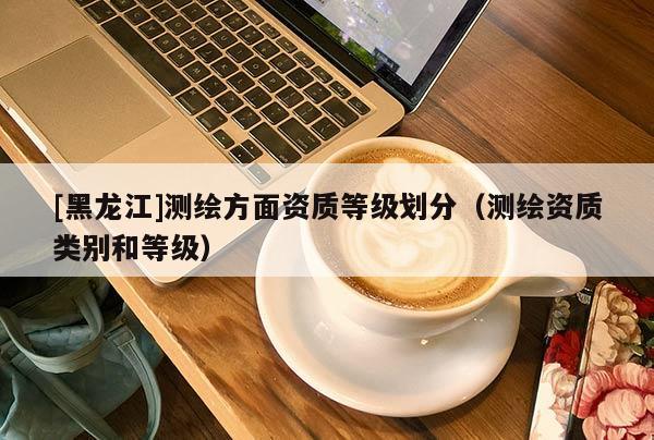 [黑龍江]測繪方面資質(zhì)等級劃分（測繪資質(zhì)類別和等級）