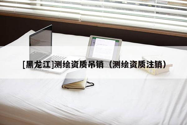 [黑龍江]測繪資質(zhì)吊銷（測繪資質(zhì)注銷）