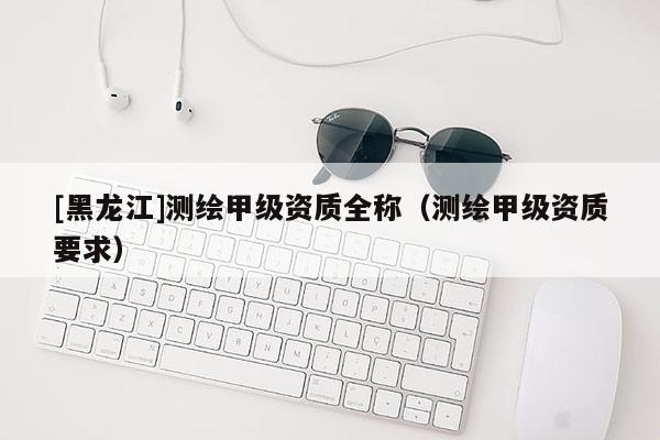 [黑龍江]測繪甲級資質(zhì)全稱（測繪甲級資質(zhì)要求）