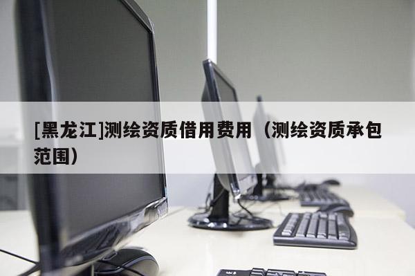 [黑龍江]測繪資質(zhì)借用費用（測繪資質(zhì)承包范圍）