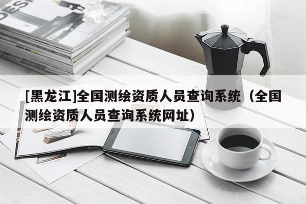 [黑龍江]全國測繪資質(zhì)人員查詢系統(tǒng)（全國測繪資質(zhì)人員查詢系統(tǒng)網(wǎng)址）