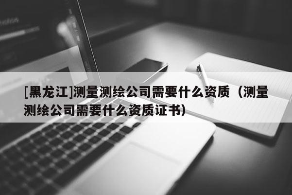 [黑龍江]測量測繪公司需要什么資質(zhì)（測量測繪公司需要什么資質(zhì)證書）