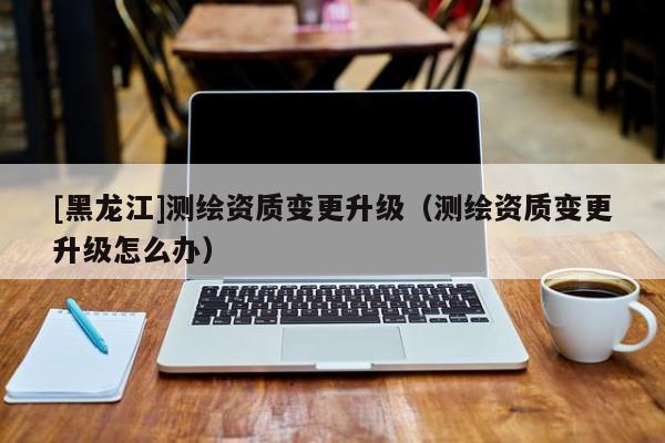 [黑龍江]測繪資質(zhì)變更升級（測繪資質(zhì)變更升級怎么辦）