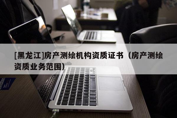 [黑龍江]房產(chǎn)測繪機構(gòu)資質(zhì)證書（房產(chǎn)測繪資質(zhì)業(yè)務范圍）