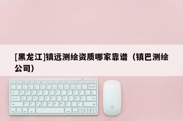 [黑龍江]鎮(zhèn)遠測繪資質(zhì)哪家靠譜（鎮(zhèn)巴測繪公司）