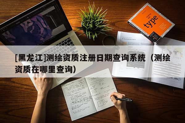 [黑龍江]測繪資質(zhì)注冊日期查詢系統(tǒng)（測繪資質(zhì)在哪里查詢）