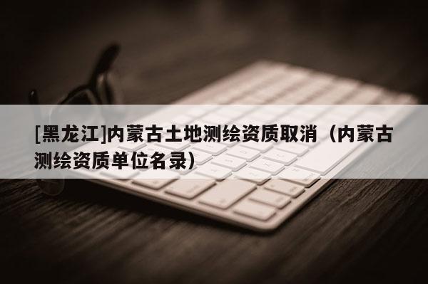 [黑龍江]內(nèi)蒙古土地測繪資質(zhì)取消（內(nèi)蒙古測繪資質(zhì)單位名錄）