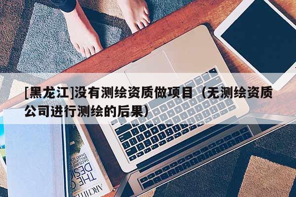 [黑龍江]沒有測繪資質(zhì)做項目（無測繪資質(zhì)公司進行測繪的后果）
