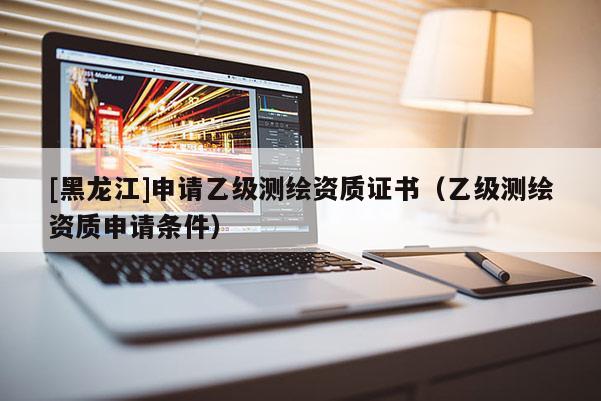 [黑龍江]申請乙級測繪資質(zhì)證書（乙級測繪資質(zhì)申請條件）