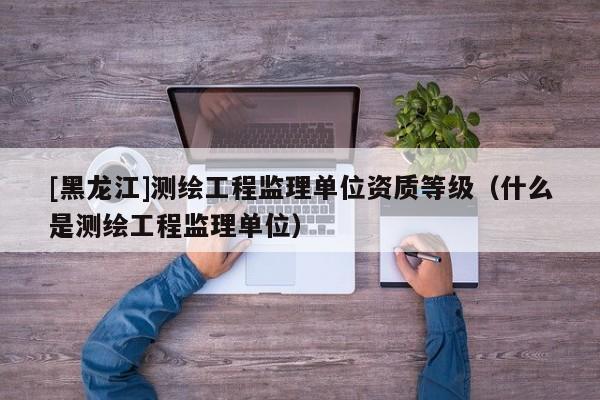 [黑龍江]測(cè)繪工程監(jiān)理單位資質(zhì)等級(jí)（什么是測(cè)繪工程監(jiān)理單位）