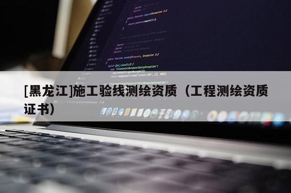 [黑龍江]施工驗(yàn)線測(cè)繪資質(zhì)（工程測(cè)繪資質(zhì)證書）