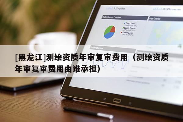 [黑龍江]測(cè)繪資質(zhì)年審復(fù)審費(fèi)用（測(cè)繪資質(zhì)年審復(fù)審費(fèi)用由誰承擔(dān)）