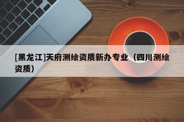 [黑龍江]天府測(cè)繪資質(zhì)新辦專業(yè)（四川測(cè)繪資質(zhì)）