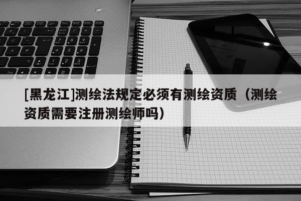 [黑龍江]測(cè)繪法規(guī)定必須有測(cè)繪資質(zhì)（測(cè)繪資質(zhì)需要注冊(cè)測(cè)繪師嗎）