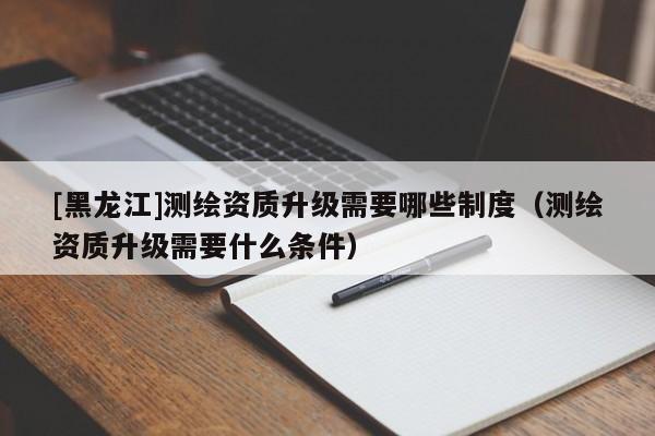 [黑龍江]測(cè)繪資質(zhì)升級(jí)需要哪些制度（測(cè)繪資質(zhì)升級(jí)需要什么條件）