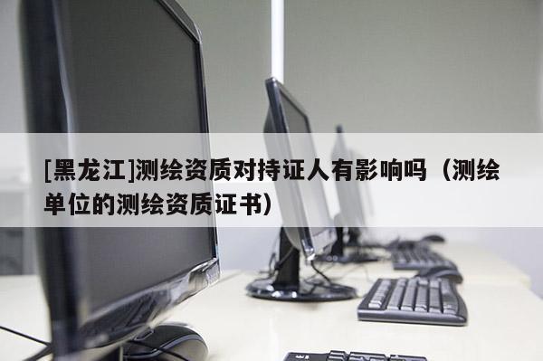 [黑龍江]測(cè)繪資質(zhì)對(duì)持證人有影響嗎（測(cè)繪單位的測(cè)繪資質(zhì)證書）