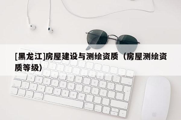 [黑龍江]房屋建設(shè)與測(cè)繪資質(zhì)（房屋測(cè)繪資質(zhì)等級(jí)）