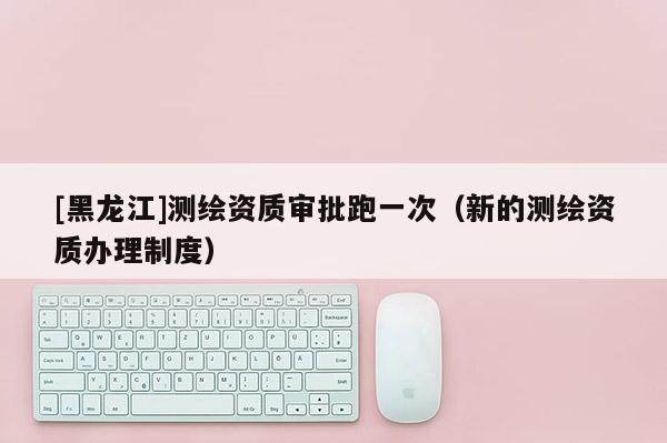 [黑龍江]測(cè)繪資質(zhì)審批跑一次（新的測(cè)繪資質(zhì)辦理制度）