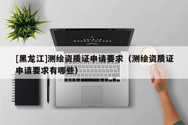 [黑龍江]測繪資質(zhì)證申請要求（測繪資質(zhì)證申請要求有哪些）