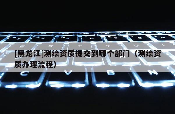 [黑龍江]測繪資質(zhì)提交到哪個部門（測繪資質(zhì)辦理流程）