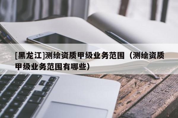 [黑龍江]測繪資質甲級業(yè)務范圍（測繪資質甲級業(yè)務范圍有哪些）