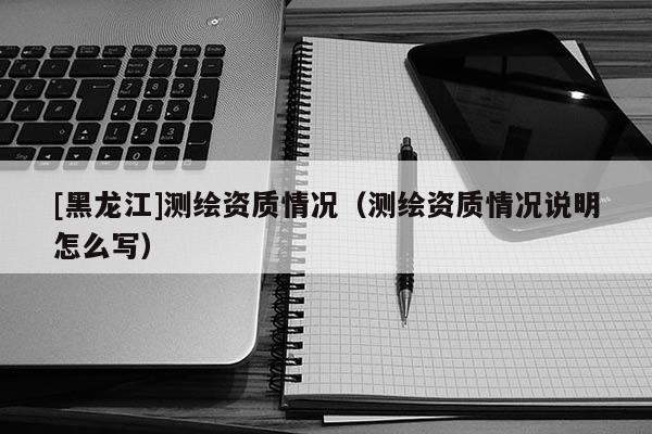 [黑龍江]測繪資質情況（測繪資質情況說明怎么寫）