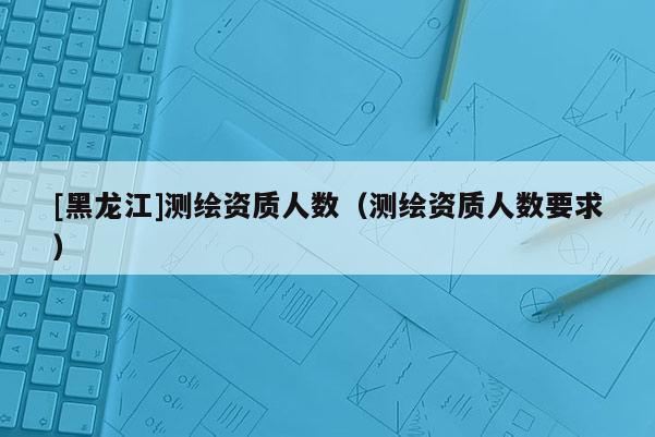 [黑龍江]測繪資質人數（測繪資質人數要求）