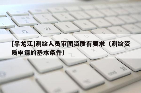 [黑龍江]測繪人員審圖資質有要求（測繪資質申請的基本條件）