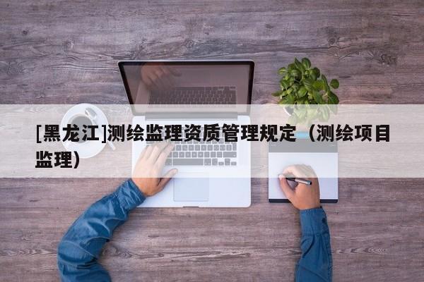 [黑龍江]測繪監(jiān)理資質管理規(guī)定（測繪項目監(jiān)理）
