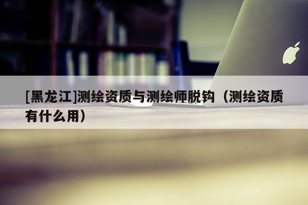 [黑龍江]測繪資質與測繪師脫鉤（測繪資質有什么用）