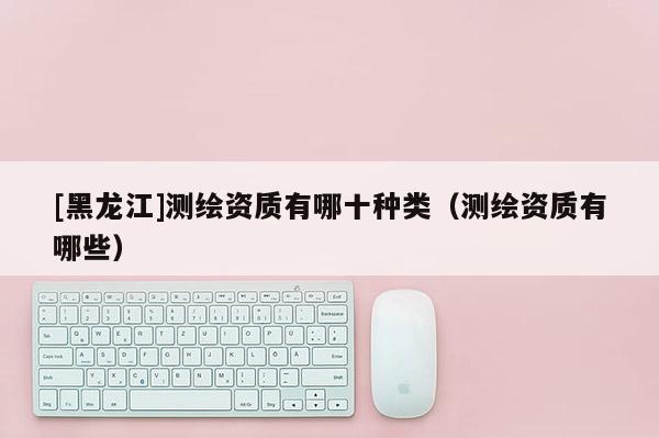 [黑龍江]測繪資質有哪十種類（測繪資質有哪些）