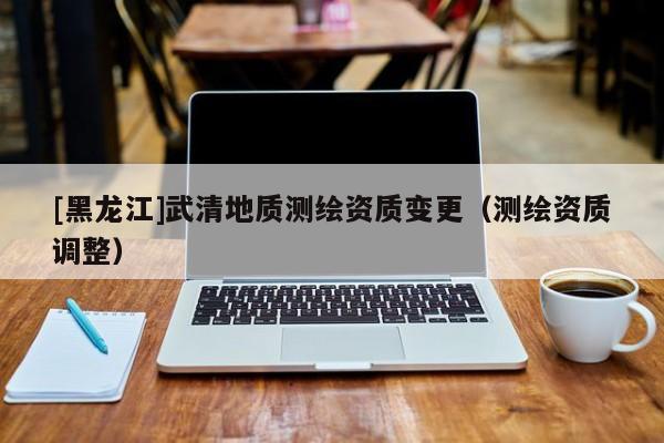 [黑龍江]武清地質(zhì)測繪資質(zhì)變更（測繪資質(zhì)調(diào)整）