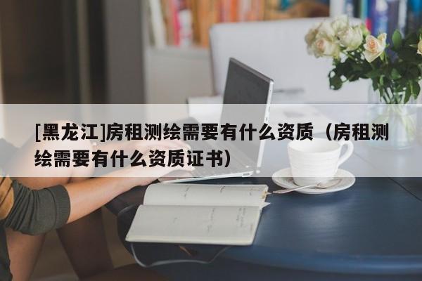 [黑龍江]房租測繪需要有什么資質(zhì)（房租測繪需要有什么資質(zhì)證書）
