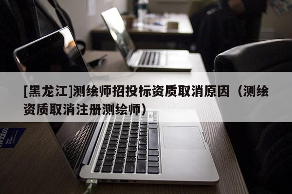 [黑龍江]測繪師招投標(biāo)資質(zhì)取消原因（測繪資質(zhì)取消注冊測繪師）