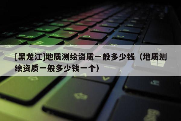 [黑龍江]地質(zhì)測繪資質(zhì)一般多少錢（地質(zhì)測繪資質(zhì)一般多少錢一個）