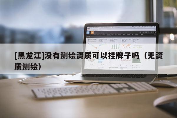 [黑龍江]沒有測繪資質(zhì)可以掛牌子嗎（無資質(zhì)測繪）
