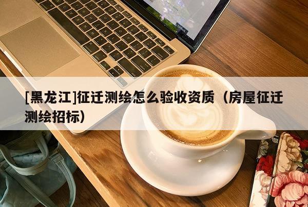 [黑龍江]征遷測繪怎么驗收資質(zhì)（房屋征遷測繪招標(biāo)）