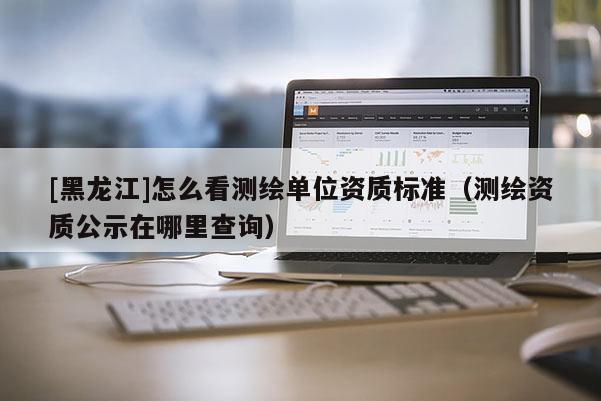 [黑龍江]怎么看測繪單位資質標準（測繪資質公示在哪里查詢）
