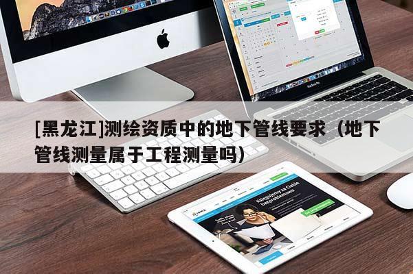 [黑龍江]測繪資質中的地下管線要求（地下管線測量屬于工程測量嗎）