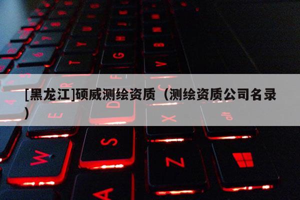 [黑龍江]碩威測繪資質（測繪資質公司名錄）