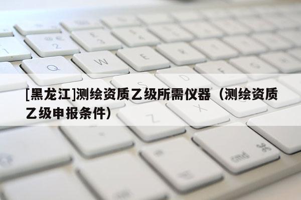 [黑龍江]測繪資質乙級所需儀器（測繪資質乙級申報條件）