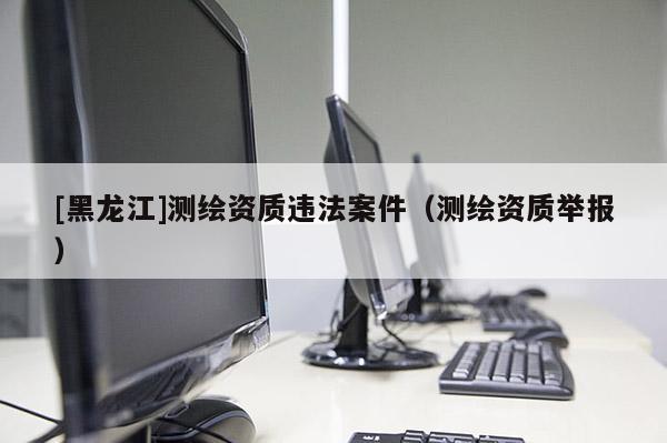 [黑龍江]測繪資質違法案件（測繪資質舉報）