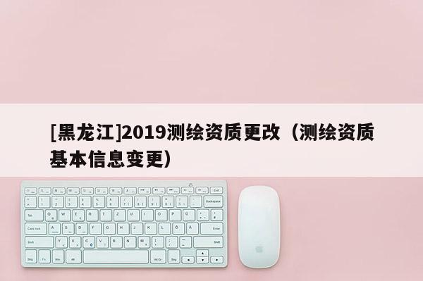 [黑龍江]2019測(cè)繪資質(zhì)更改（測(cè)繪資質(zhì)基本信息變更）