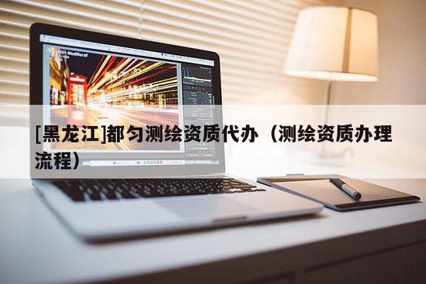 [黑龍江]都勻測(cè)繪資質(zhì)代辦（測(cè)繪資質(zhì)辦理流程）