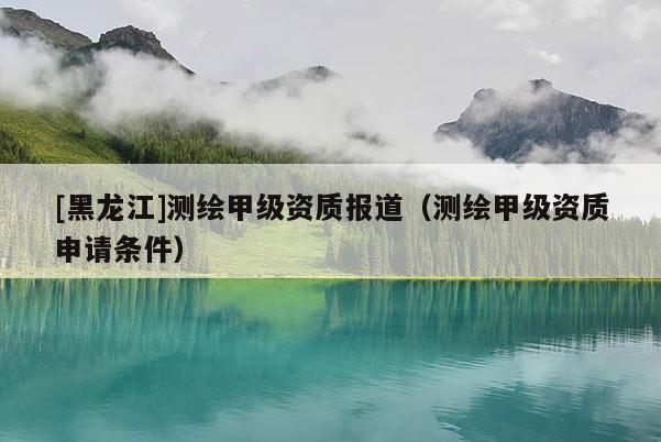 [黑龍江]測(cè)繪甲級(jí)資質(zhì)報(bào)道（測(cè)繪甲級(jí)資質(zhì)申請(qǐng)條件）