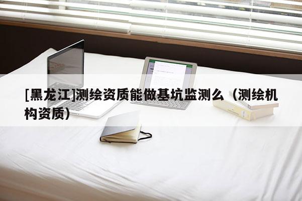 [黑龍江]測(cè)繪資質(zhì)能做基坑監(jiān)測(cè)么（測(cè)繪機(jī)構(gòu)資質(zhì)）
