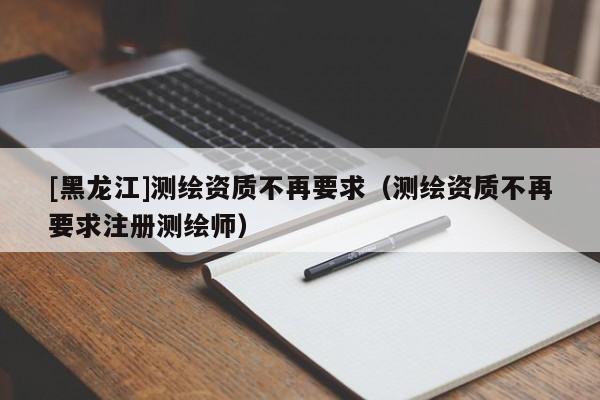 [黑龍江]測(cè)繪資質(zhì)不再要求（測(cè)繪資質(zhì)不再要求注冊(cè)測(cè)繪師）