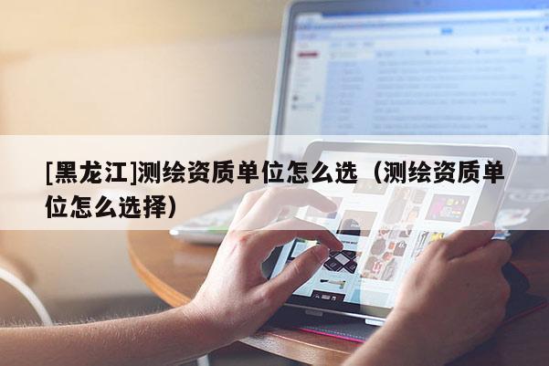 [黑龍江]測(cè)繪資質(zhì)單位怎么選（測(cè)繪資質(zhì)單位怎么選擇）